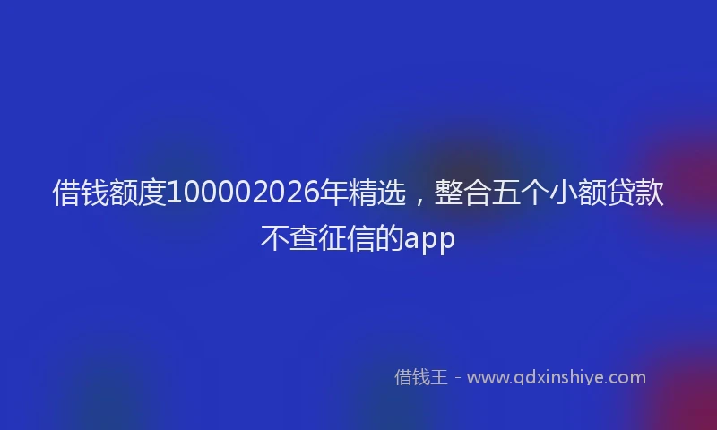 借钱额度100002026年精选，整合五个小额贷款不查征信的app