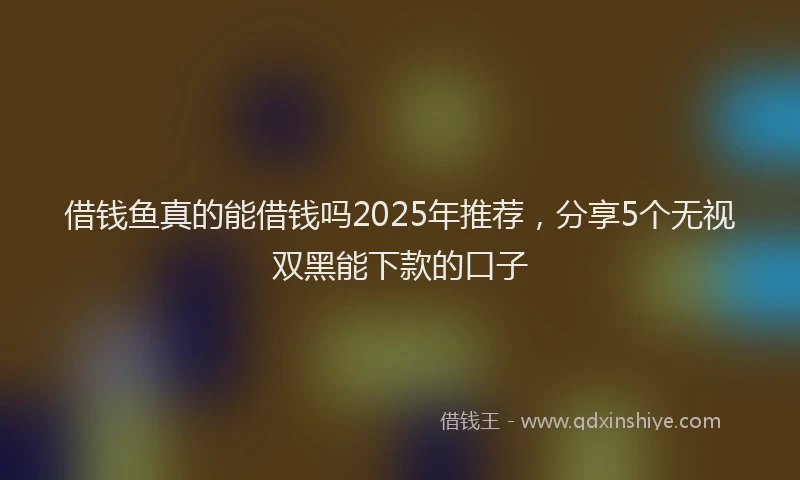 借钱鱼真的能借钱吗2025年推荐，分享5个无视双黑能下款的口子