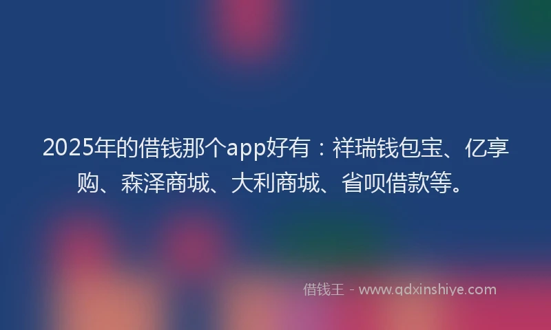 2025年的借钱那个app好有：祥瑞钱包宝、亿享购、森泽商城、大利商城、省呗借款等。
