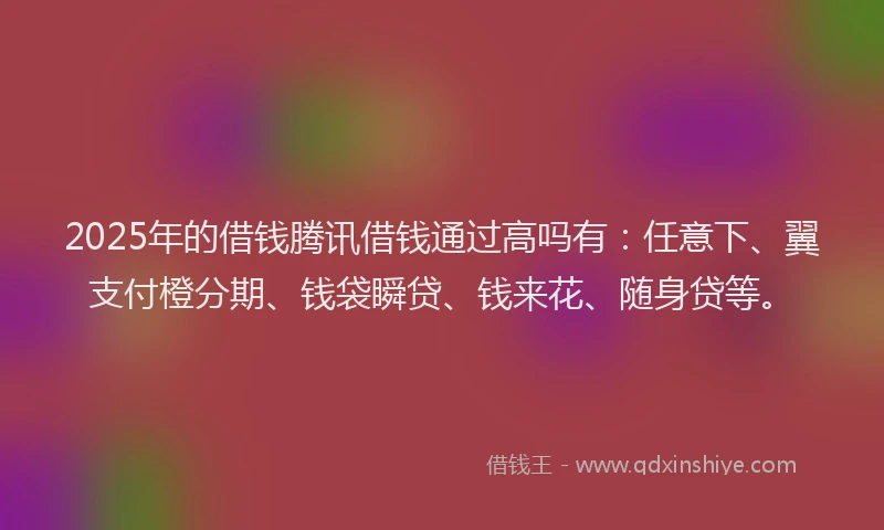 2025年的借钱腾讯借钱通过高吗有：任意下、翼支付橙分期、钱袋瞬贷、钱来花、随身贷等。