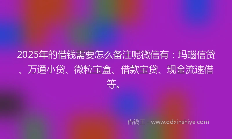 2025年的借钱需要怎么备注呢微信有：玛瑙信贷、万通小贷、微粒宝盒、借款宝贷、现金流速借等。