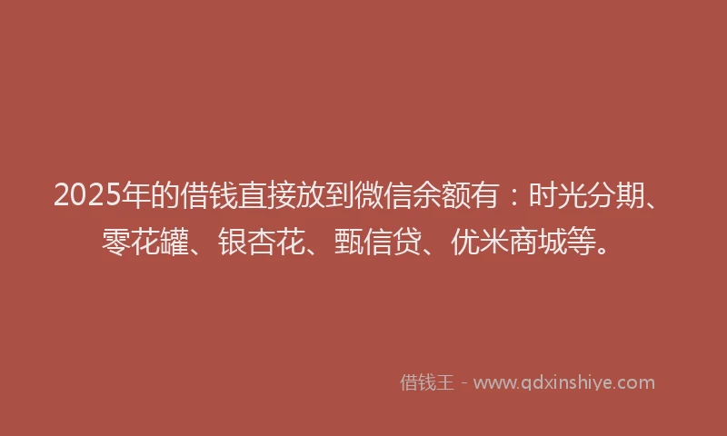 2025年的借钱直接放到微信余额有：时光分期、零花罐、银杏花、甄信贷、优米商城等。
