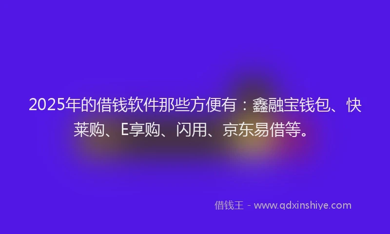 2025年的借钱软件那些方便有：鑫融宝钱包、快莱购、E享购、闪用、京东易借等。