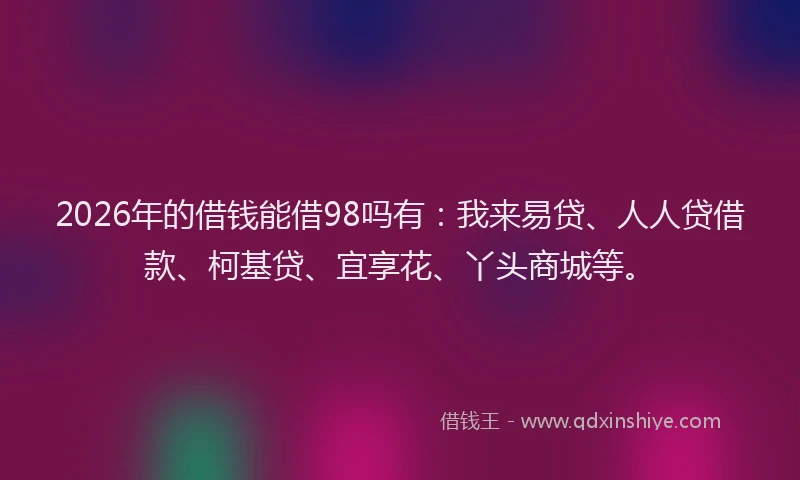 2026年的借钱能借98吗有：我来易贷、人人贷借款、柯基贷、宜享花、丫头商城等。