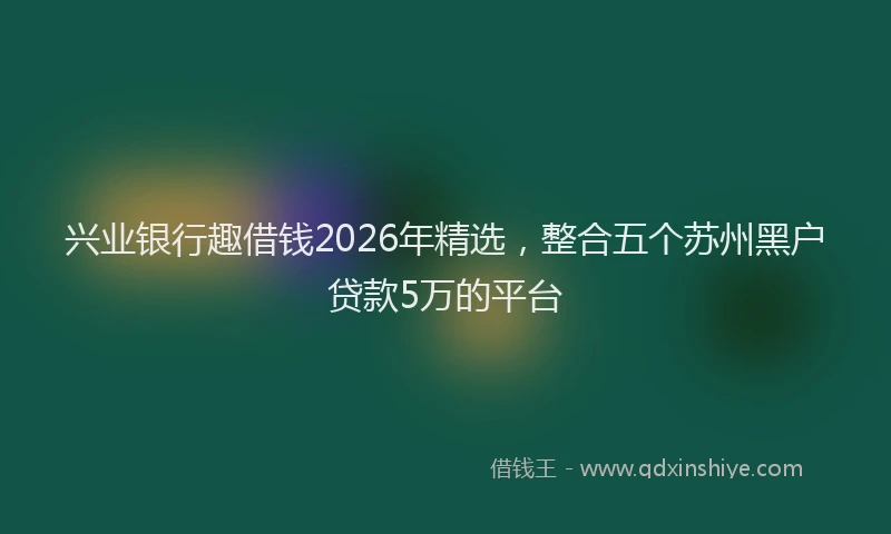 兴业银行趣借钱2026年精选，整合五个苏州黑户贷款5万的平台