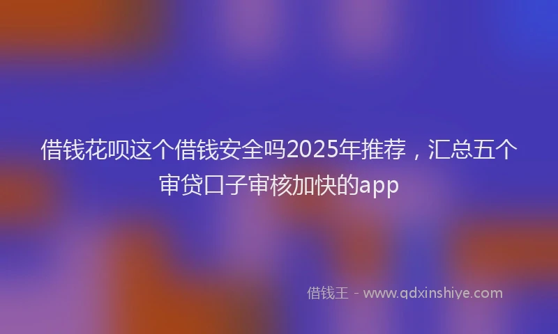 借钱花呗这个借钱安全吗2025年推荐，汇总五个审贷口子审核加快的app