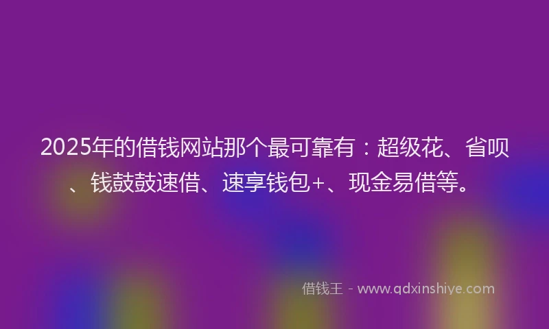 2025年的借钱网站那个最可靠有：超级花、省呗、钱鼓鼓速借、速享钱包+、现金易借等。
