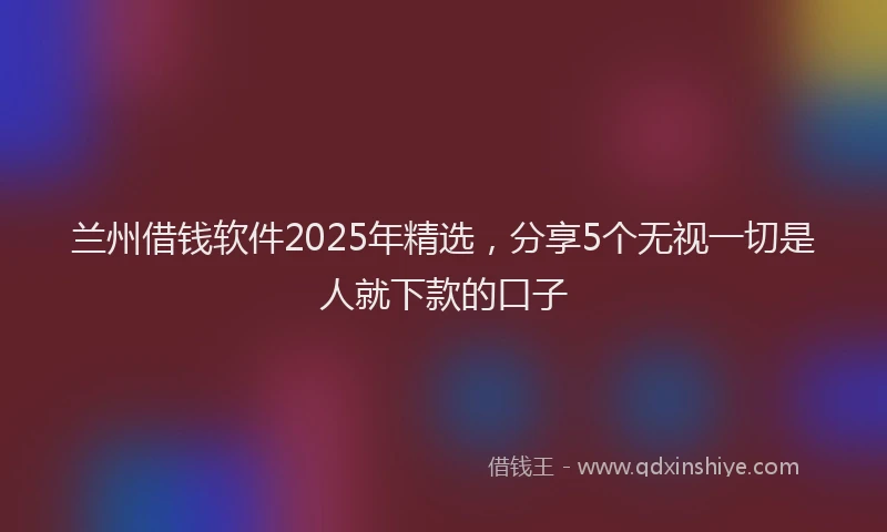 兰州借钱软件2025年精选，分享5个无视一切是人就下款的口子