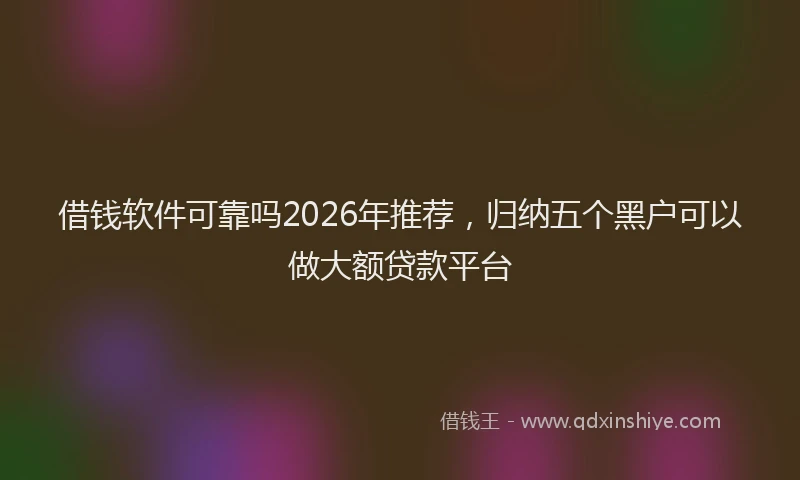 借钱软件可靠吗2026年推荐，归纳五个黑户可以做大额贷款平台