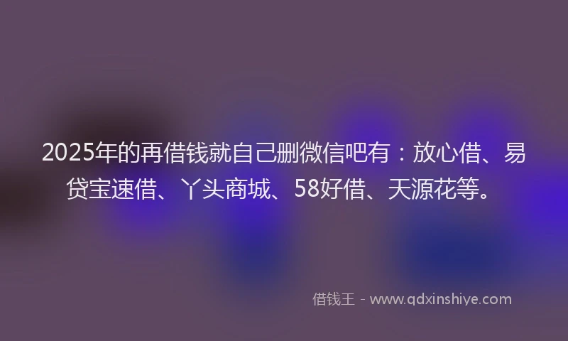2025年的再借钱就自己删微信吧有:放心借、易贷宝速借、丫头商城、58好借、天源花等。