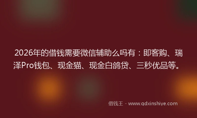 2026年的借钱需要微信辅助么吗有：即客购、瑞泽Pro钱包、现金猫、现金白鸽贷、三秒优品等。