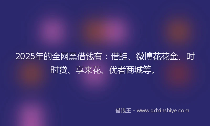 2025年的全网黑借钱有：借蛙、微博花花金、时时贷、享来花、优者商城等。