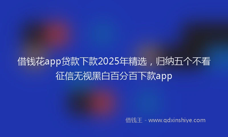 借钱花app贷款下款2025年精选，归纳五个不看征信无视黑白百分百下款app