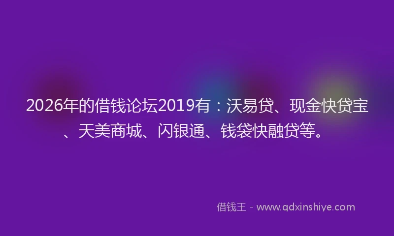 2026年的借钱论坛2019有：沃易贷、现金快贷宝、天美商城、闪银通、钱袋快融贷等。