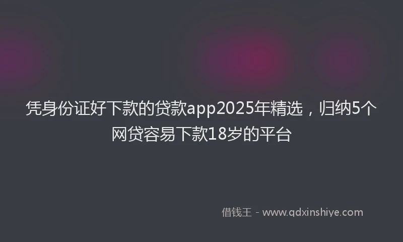 凭身份证好下款的贷款app2025年精选，归纳5个网贷容易下款18岁的平台