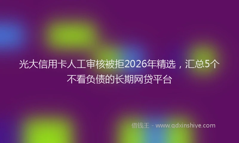光大信用卡人工审核被拒2026年精选，汇总5个不看负债的长期网贷平台