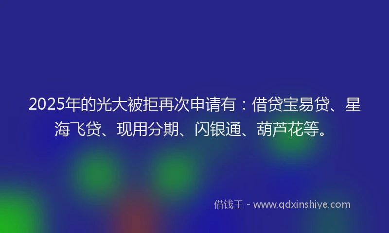 2025年的光大被拒再次申请有：借贷宝易贷、星海飞贷、现用分期、闪银通、葫芦花等。