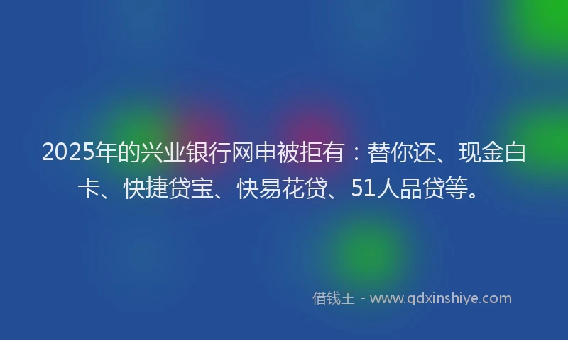 2025年的兴业银行网申被拒有：替你还、现金白卡、快捷贷宝、快易花贷、51人品贷等。