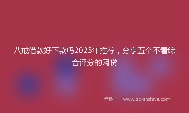 八戒借款好下款吗2025年推荐，分享五个不看综合评分的网贷