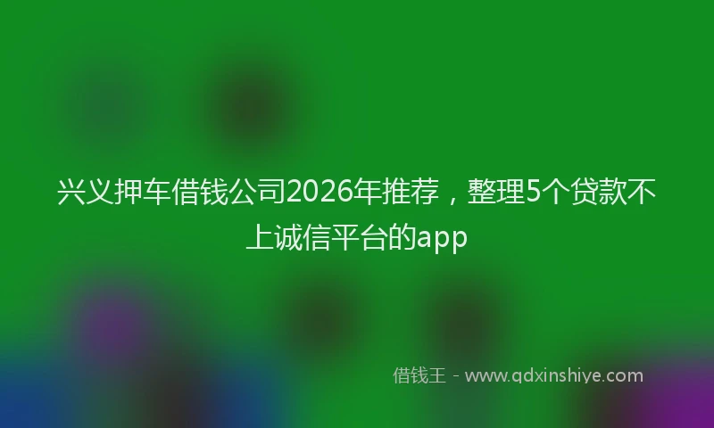 兴义押车借钱公司2026年推荐，整理5个贷款不上诚信平台的app