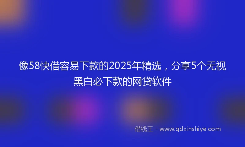 像58快借容易下款的2025年精选，分享5个无视黑白必下款的网贷软件