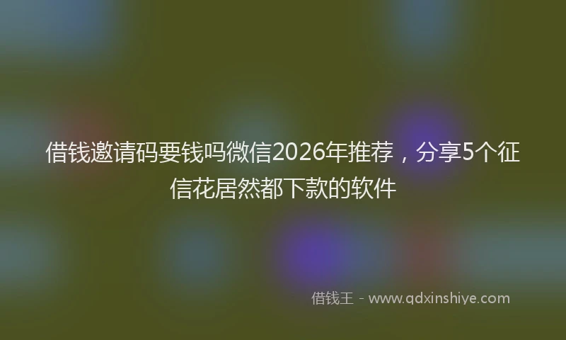 借钱邀请码要钱吗微信2026年推荐，分享5个征信花居然都下款的软件