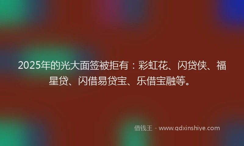 2025年的光大面签被拒有：彩虹花、闪贷侠、福星贷、闪借易贷宝、乐借宝融等。