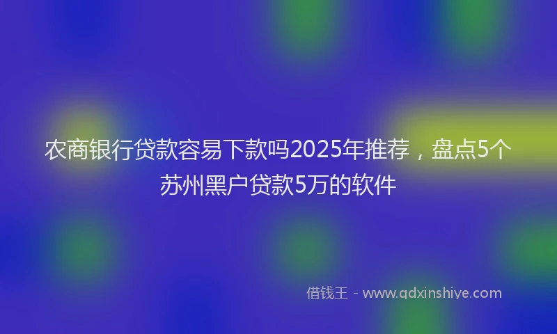 农商银行贷款容易下款吗2025年推荐，盘点5个苏州黑户贷款5万的软件