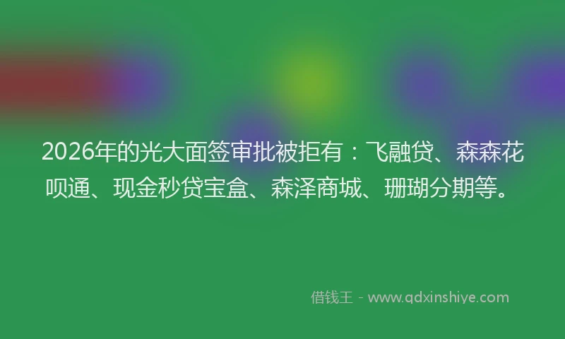 2026年的光大面签审批被拒有：飞融贷、森森花呗通、现金秒贷宝盒、森泽商城、珊瑚分期等。
