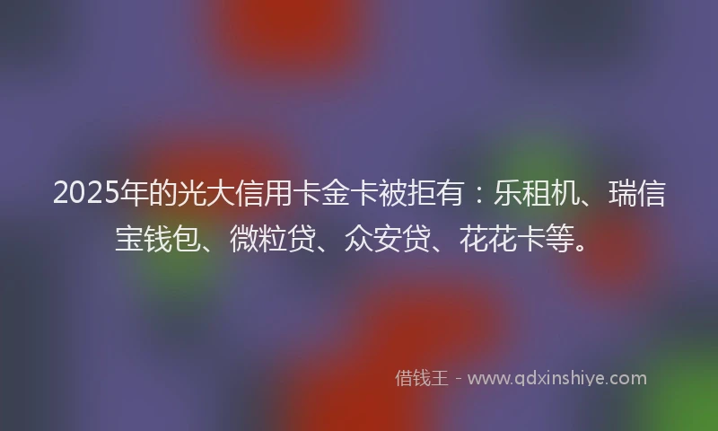 2025年的光大信用卡金卡被拒有：乐租机、瑞信宝钱包、微粒贷、众安贷、花花卡等。