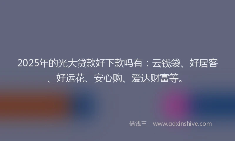 2025年的光大贷款好下款吗有：云钱袋、好居客、好运花、安心购、爱达财富等。
