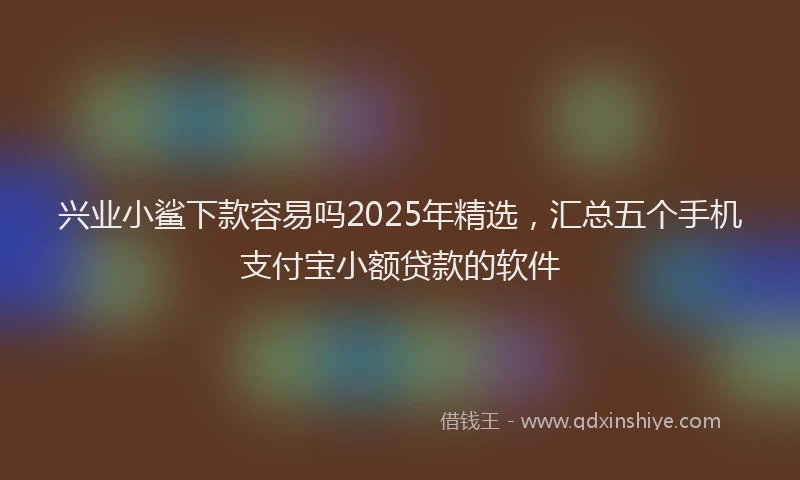 兴业小鲨下款容易吗2025年精选，汇总五个手机支付宝小额贷款的软件