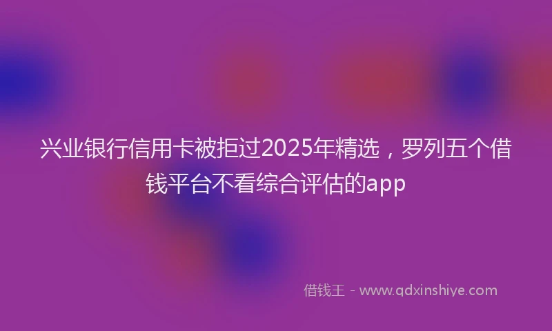 兴业银行信用卡被拒过2025年精选，罗列五个借钱平台不看综合评估的app