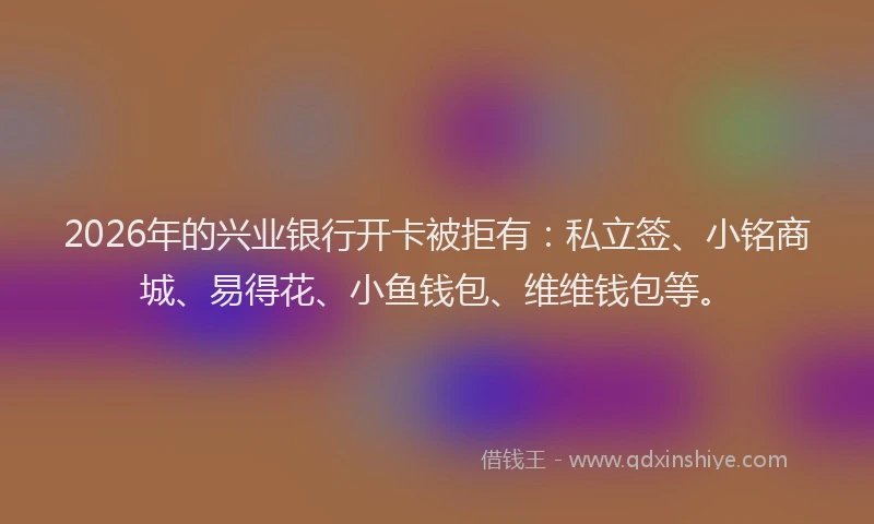 2026年的兴业银行开卡被拒有：私立签、小铭商城、易得花、小鱼钱包、维维钱包等。