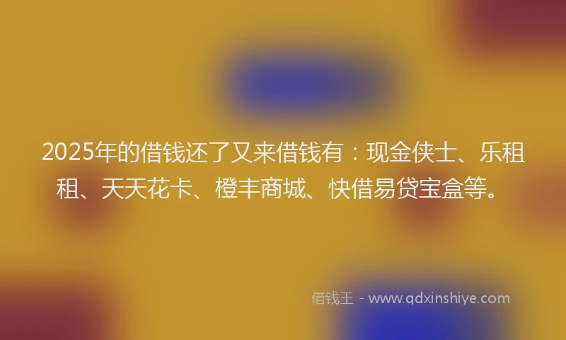 2025年的借钱还了又来借钱有：现金侠士、乐租租、天天花卡、橙丰商城、快借易贷宝盒等。