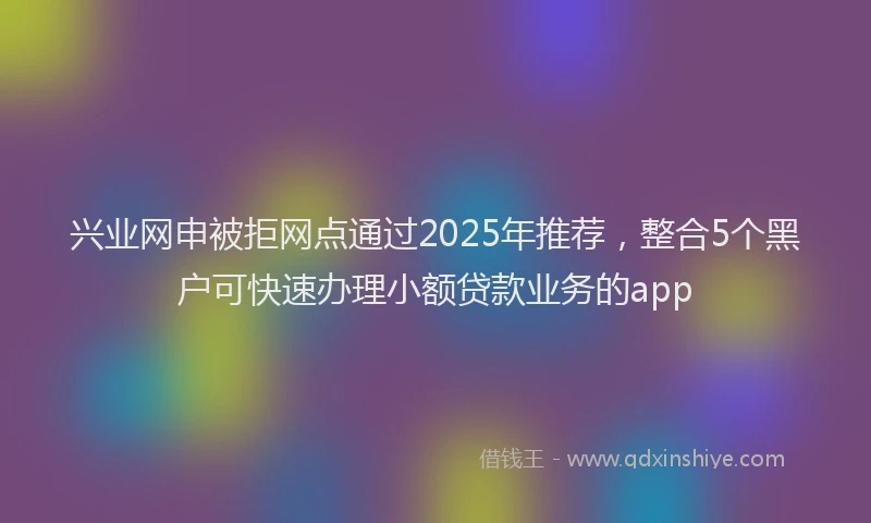 兴业网申被拒网点通过2025年推荐，整合5个黑户可快速办理小额贷款业务的app