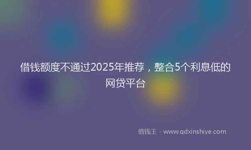 借钱额度不通过2025年推荐，整合5个利息低的网贷平台