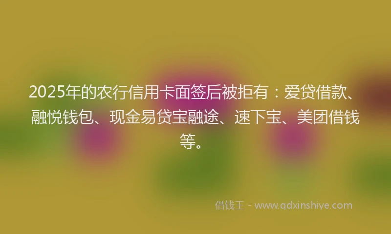 2025年的农行信用卡面签后被拒有:爱贷借款、融悦钱包、现金易贷宝融途、速下宝、美团借钱等。