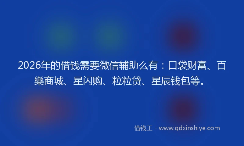 2026年的借钱需要微信辅助么有：口袋财富、百樂商城、星闪购、粒粒贷、星辰钱包等。