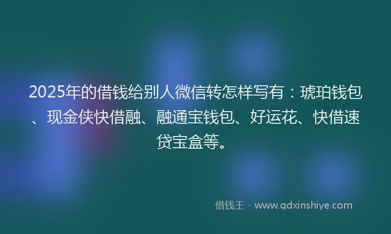 2025年的借钱给别人微信转怎样写有：琥珀钱包、现金侠快借融、融通宝钱包、好运花、快借速贷宝盒等。