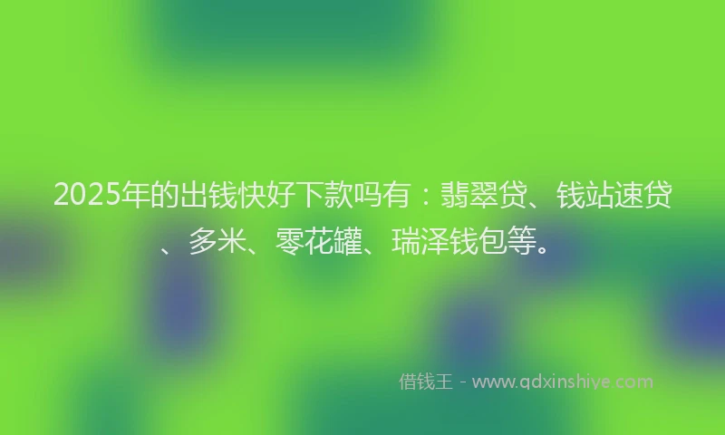 2025年的出钱快好下款吗有:翡翠贷、钱站速贷、多米、零花罐、瑞泽钱包等。