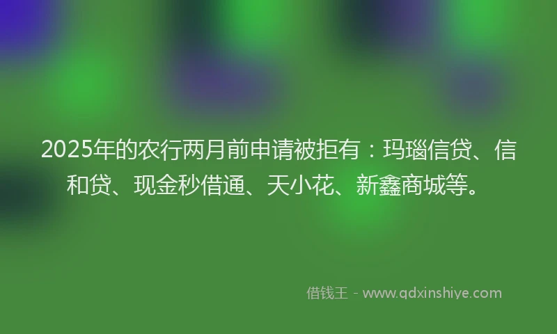 2025年的农行两月前申请被拒有:玛瑙信贷、信和贷、现金秒借通、天小花、新鑫商城等。