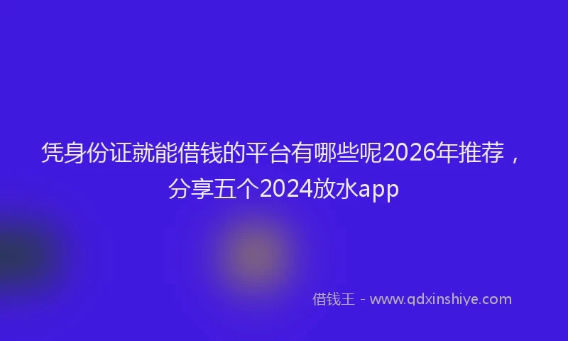 凭身份证就能借钱的平台有哪些呢2026年推荐，分享五个2024放水app
