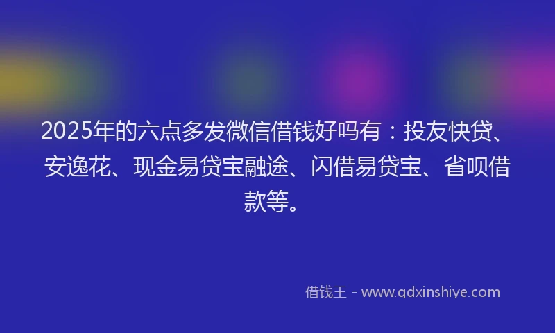2025年的六点多发微信借钱好吗有:投友快贷、安逸花、现金易贷宝融途、闪借易贷宝、省呗借款等。