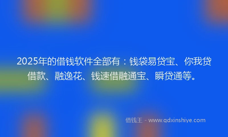 2025年的借钱软件全部有：钱袋易贷宝、你我贷借款、融逸花、钱速借融通宝、瞬贷通等。