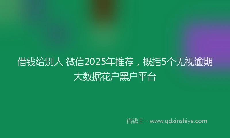 借钱给别人 微信2025年推荐，概括5个无视逾期大数据花户黑户平台