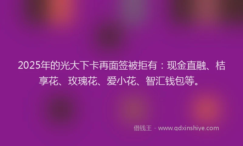 2025年的光大下卡再面签被拒有:现金直融、桔享花、玫瑰花、爱小花、智汇钱包等。