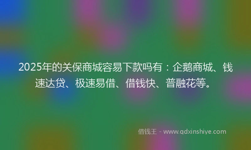 2025年的关保商城容易下款吗有：企鹅商城、钱速达贷、极速易借、借钱快、普融花等。