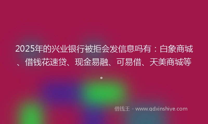 2025年的兴业银行被拒会发信息吗有:白象商城、借钱花速贷、现金易融、可易借、天美商城等。