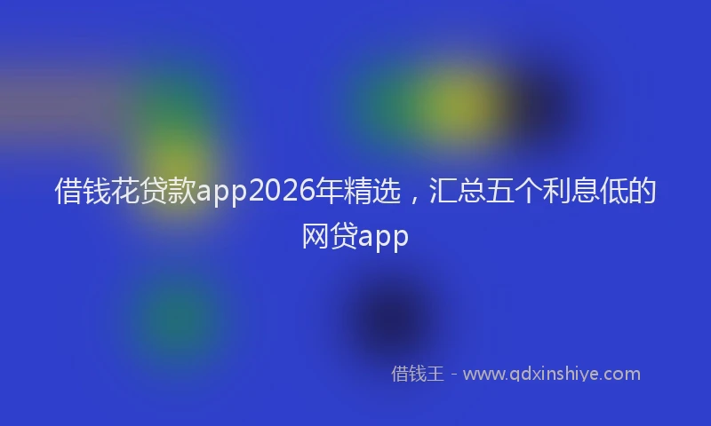 借钱花贷款app2026年精选，汇总五个利息低的网贷app